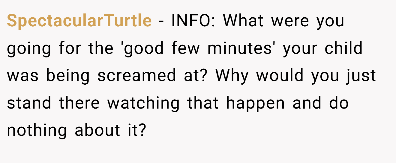 SpectacularTurtle - INFO: What were you going for the 'good few minutes' your child was being screamed at? Why would you just stand there watching that happen and do nothing about it?