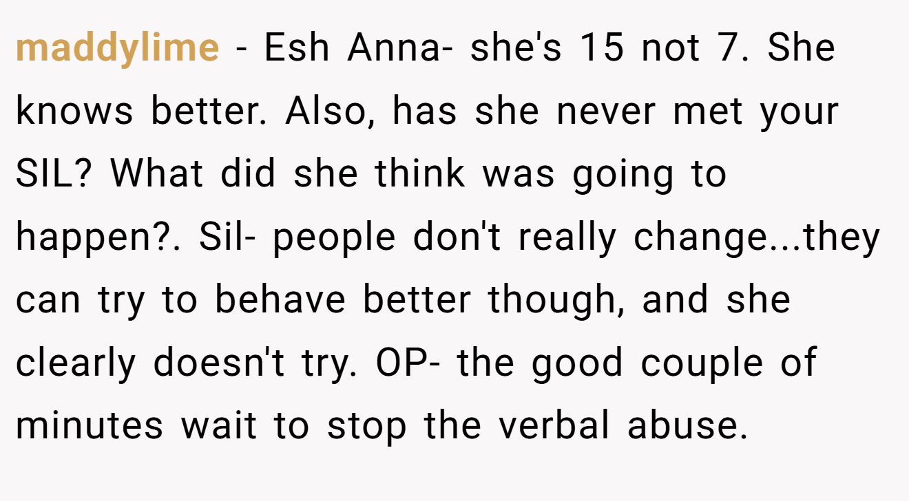 maddylime - Esh Anna- she's 15 not 7. She knows better. Also, has she never met your SIL? What did she think was going to happen?. Sil- people don't really change...they can try to behave better though, and she clearly doesn't try. OP- the good couple of minutes wait to stop the verbal abuse.