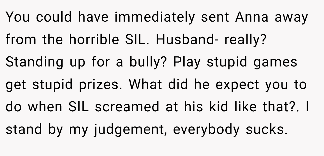 You could have immediately sent Anna away from the horrible SIL. Husband- really? Standing up for a bully? Play stupid games get stupid prizes. What did he expect you to do when SIL screamed at his kid like that?. I stand by my judgement, everybody sucks.