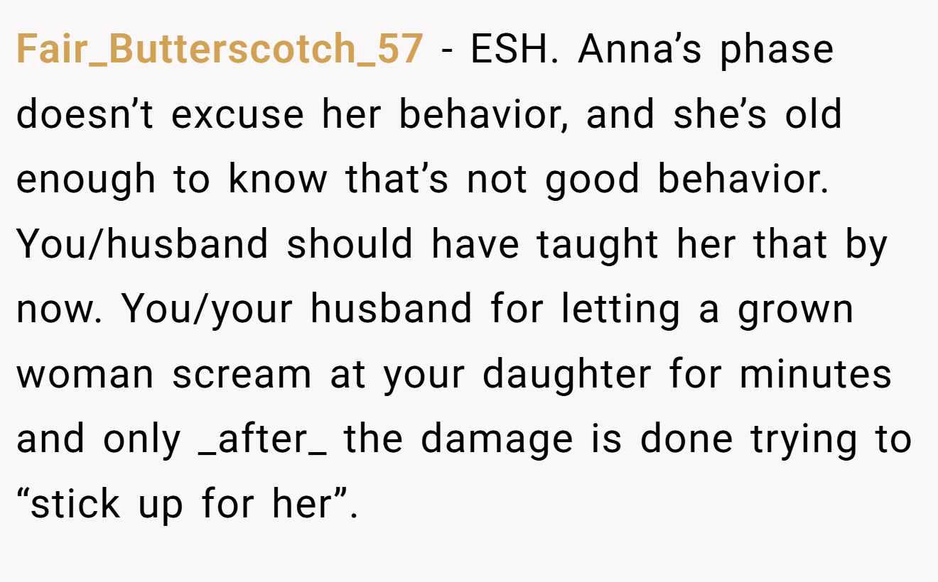 Fair_Butterscotch_57 - ESH. Anna’s phase doesn’t excuse her behavior, and she’s old enough to know that’s not good behavior. You/husband should have taught her that by now. You/your husband for letting a grown woman scream at your daughter for minutes and only _after_ the damage is done trying to “stick up for her”.