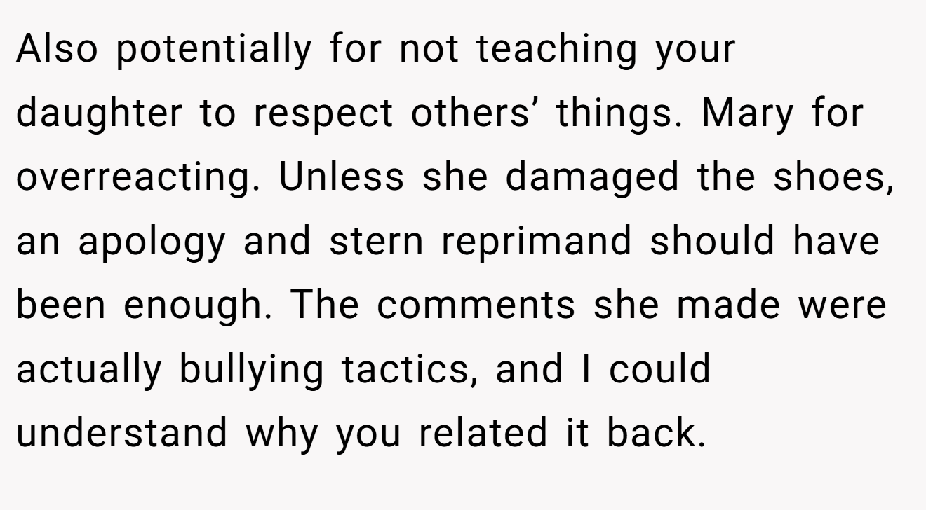 Also potentially for not teaching your daughter to respect others’ things. Mary for overreacting. Unless she damaged the shoes, an apology and stern reprimand should have been enough. The comments she made were actually bullying tactics, and I could understand why you related it back.