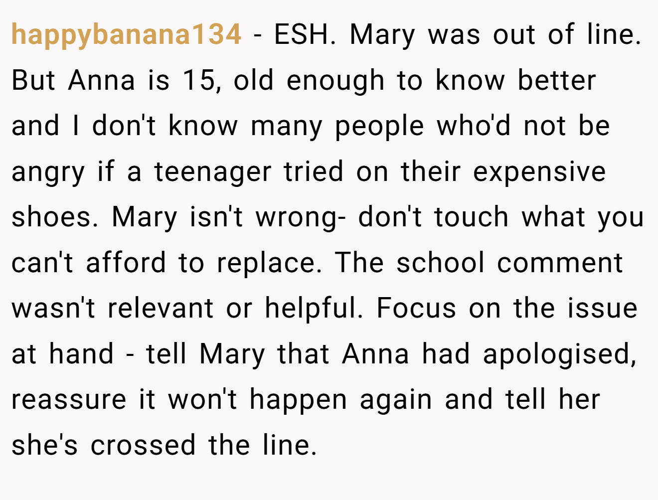 happybanana134 - ESH. Mary was out of line. But Anna is 15, old enough to know better and I don't know many people who'd not be angry if a teenager tried on their expensive shoes. Mary isn't wrong- don't touch what you can't afford to replace. The school comment wasn't relevant or helpful. Focus on the issue at hand - tell Mary that Anna had apologised, reassure it won't happen again and tell her she's crossed the line.
