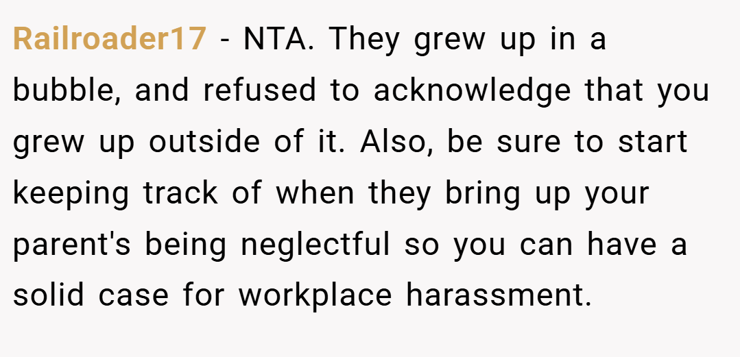 Railroader17 − NTA. They grew up in a bubble, and refused to acknowledge that you grew up outside of it. Also, be sure to start keeping track of when they bring up your parent's being neglectful so you can have a solid case for workplace harassment.