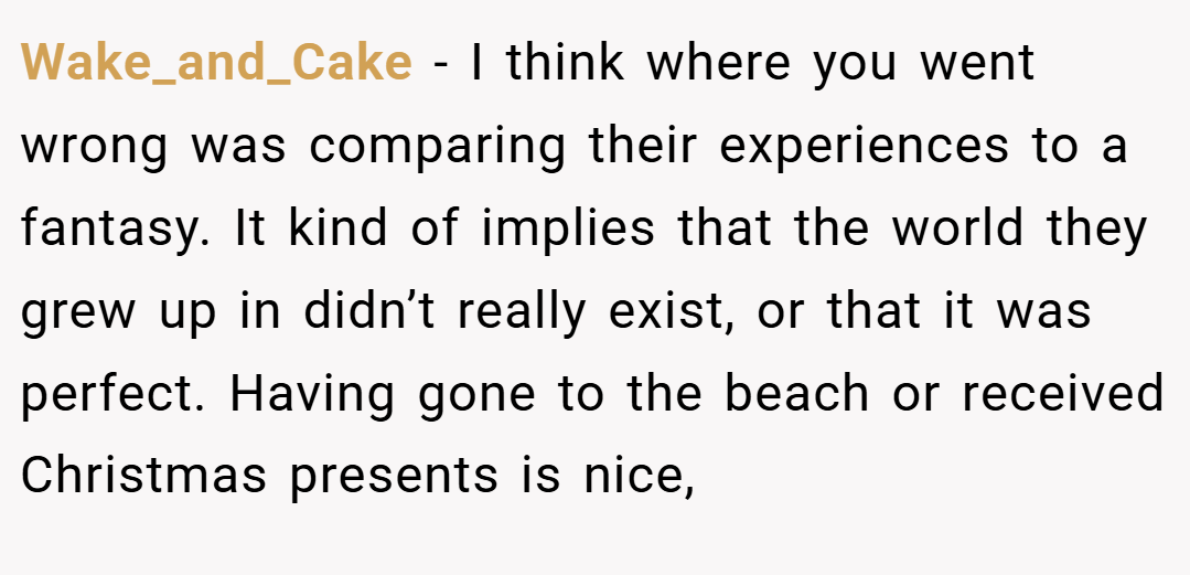 Wake_and_Cake − I think where you went wrong was comparing their experiences to a fantasy. It kind of implies that the world they grew up in didn’t really exist, or that it was perfect. Having gone to the beach or received Christmas presents is nice,