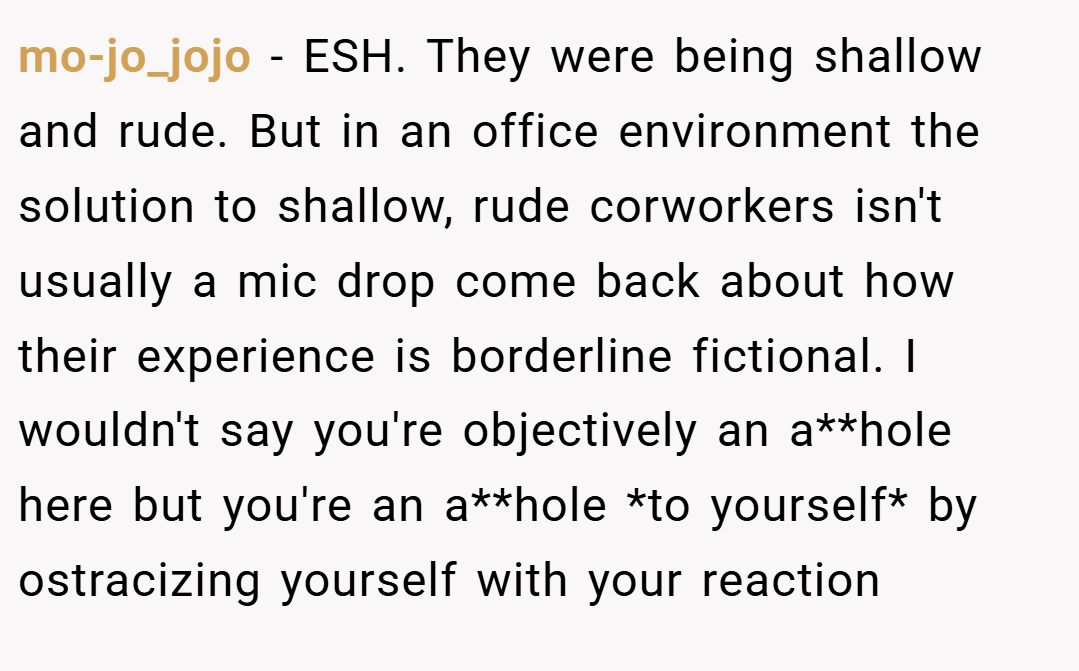 mo-jo_jojo − ESH. They were being shallow and rude. But in an office environment the solution to shallow, rude corworkers isn't usually a mic drop come back about how their experience is borderline fictional. I wouldn't say you're objectively an a**hole here but you're an a**hole *to yourself* by ostracizing yourself with your reaction