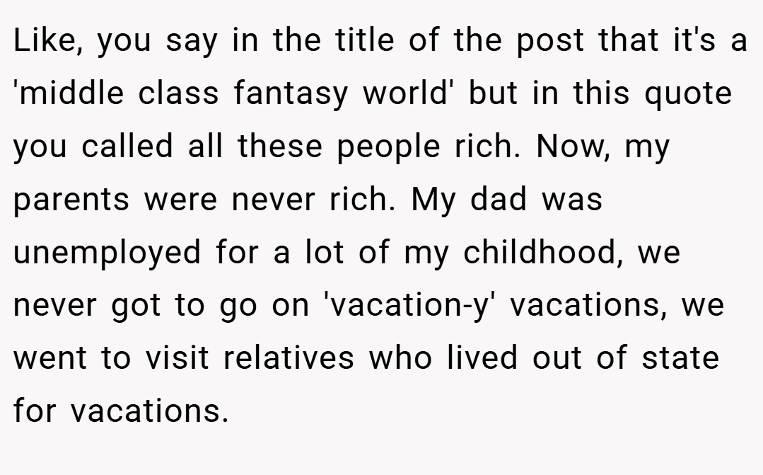 Like, you say in the title of the post that it's a 'middle class fantasy world' but in this quote you called all these people rich. Now, my parents were never rich. My dad was unemployed for a lot of my childhood, we never got to go on 'vacation-y' vacations, we went to visit relatives who lived out of state for vacations.