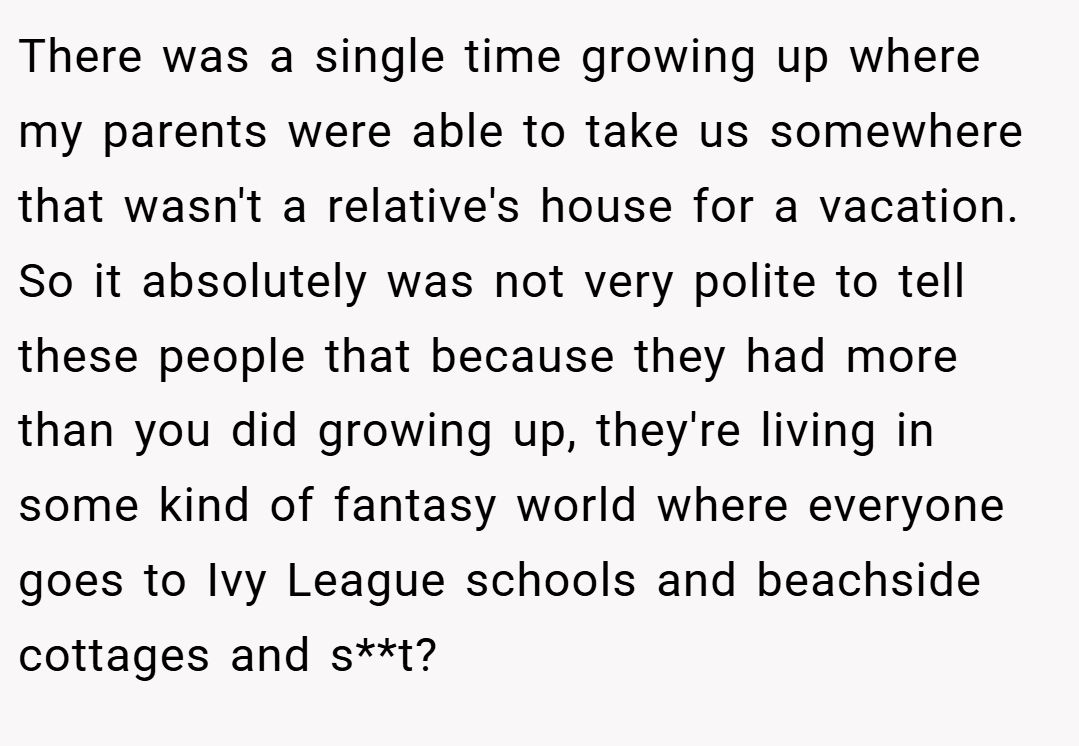 There was a single time growing up where my parents were able to take us somewhere that wasn't a relative's house for a vacation. So it absolutely was not very polite to tell these people that because they had more than you did growing up, they're living in some kind of fantasy world where everyone goes to Ivy League schools and beachside cottages and s**t?