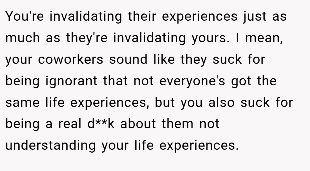 You're invalidating their experiences just as much as they're invalidating yours. I mean, your coworkers sound like they suck for being ignorant that not everyone's got the same life experiences, but you also suck for being a real d**k about them not understanding your life experiences.