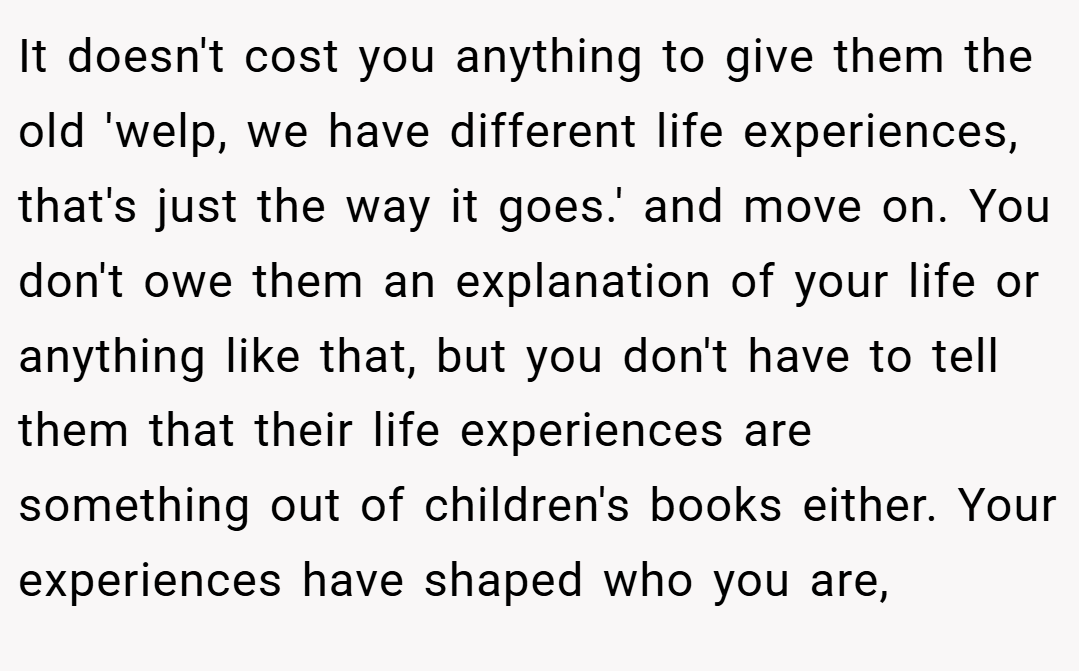 It doesn't cost you anything to give them the old 'welp, we have different life experiences, that's just the way it goes.' and move on. You don't owe them an explanation of your life or anything like that, but you don't have to tell them that their life experiences are something out of children's books either. Your experiences have shaped who you are,