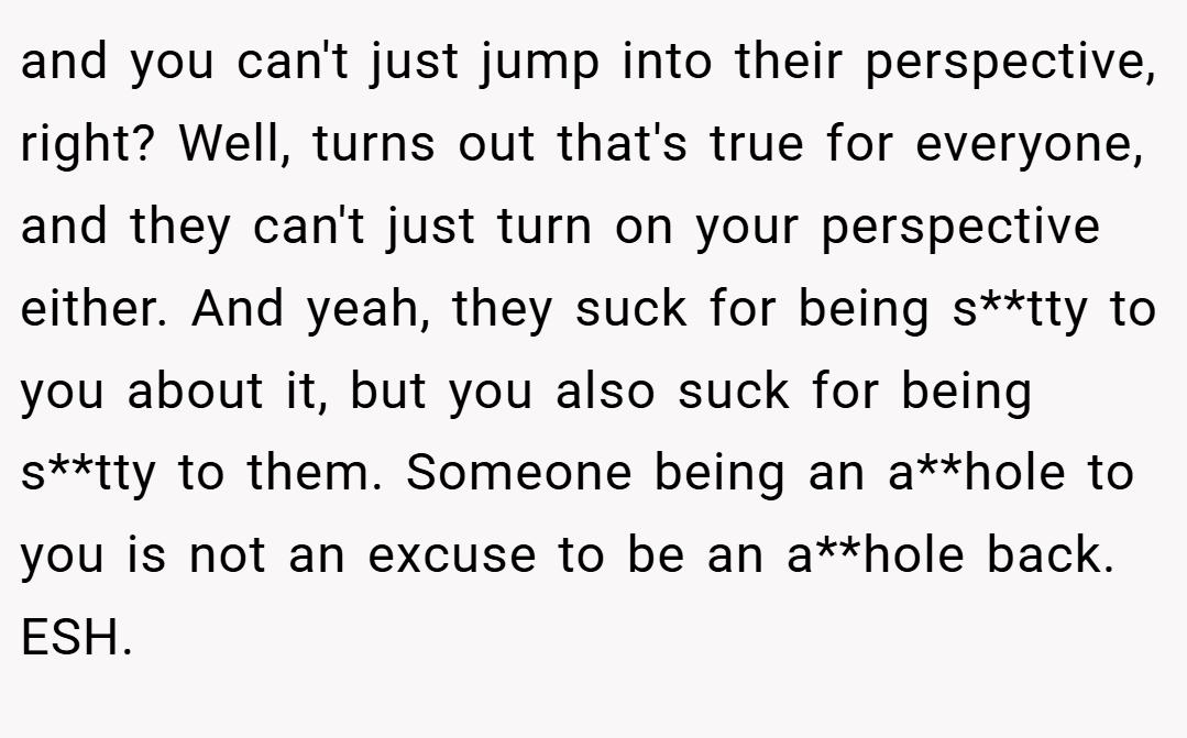 and you can't just jump into their perspective, right? Well, turns out that's true for everyone, and they can't just turn on your perspective either. And yeah, they suck for being s**tty to you about it, but you also suck for being s**tty to them. Someone being an a**hole to you is not an excuse to be an a**hole back. ESH.