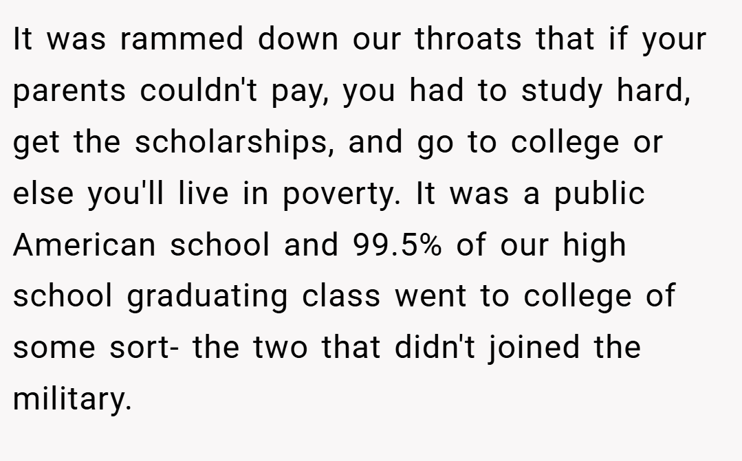 It was rammed down our throats that if your parents couldn't pay, you had to study hard, get the scholarships, and go to college or else you'll live in poverty. It was a public American school and 99.5% of our high school graduating class went to college of some sort- the two that didn't joined the military.