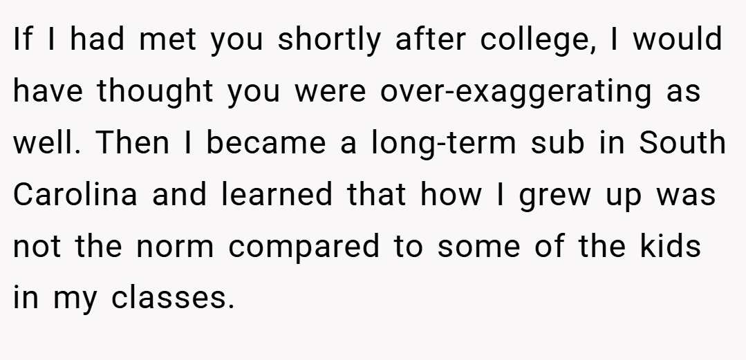 If I had met you shortly after college, I would have thought you were over-exaggerating as well. Then I became a long-term sub in South Carolina and learned that how I grew up was not the norm compared to some of the kids in my classes.