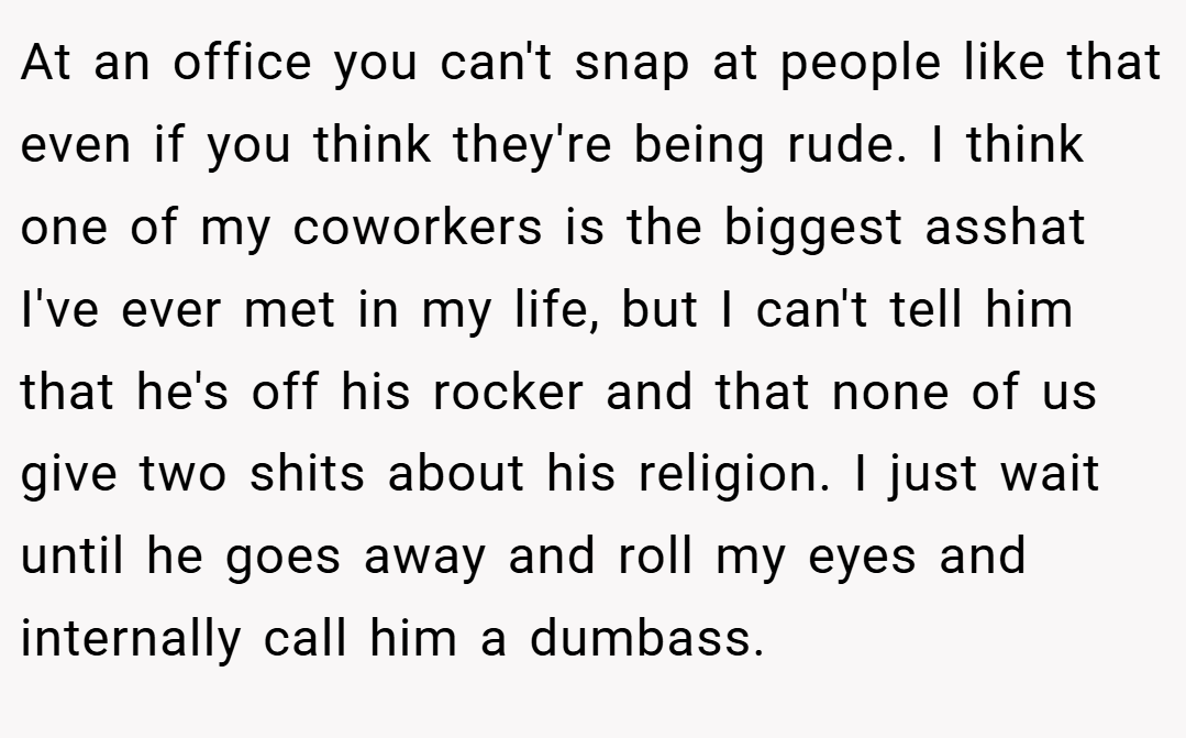 At an office you can't snap at people like that even if you think they're being rude. I think one of my coworkers is the biggest asshat I've ever met in my life, but I can't tell him that he's off his rocker and that none of us give two shits about his religion. I just wait until he goes away and roll my eyes and internally call him a dumbass.