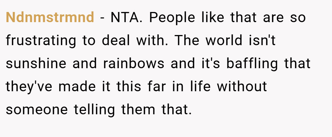 Ndnmstrmnd − NTA. People like that are so frustrating to deal with. The world isn't sunshine and rainbows and it's baffling that they've made it this far in life without someone telling them that.