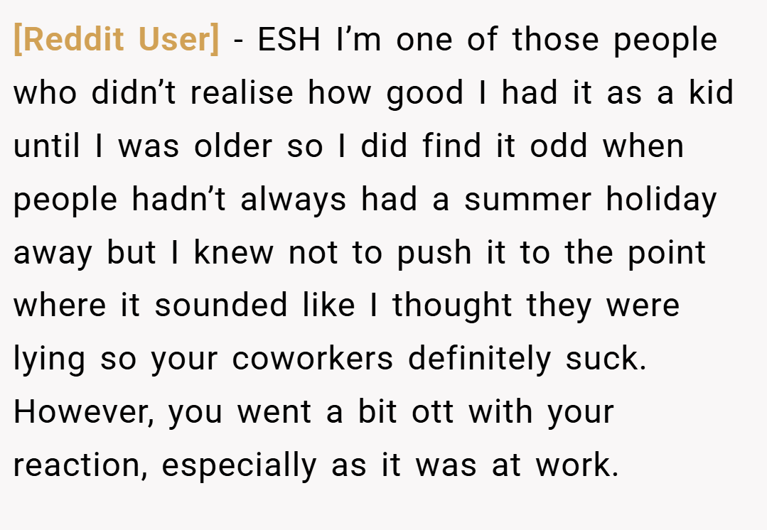 [Reddit User] − ESH I’m one of those people who didn’t realise how good I had it as a kid until I was older so I did find it odd when people hadn’t always had a summer holiday away but I knew not to push it to the point where it sounded like I thought they were lying so your coworkers definitely suck. However, you went a bit ott with your reaction, especially as it was at work.
