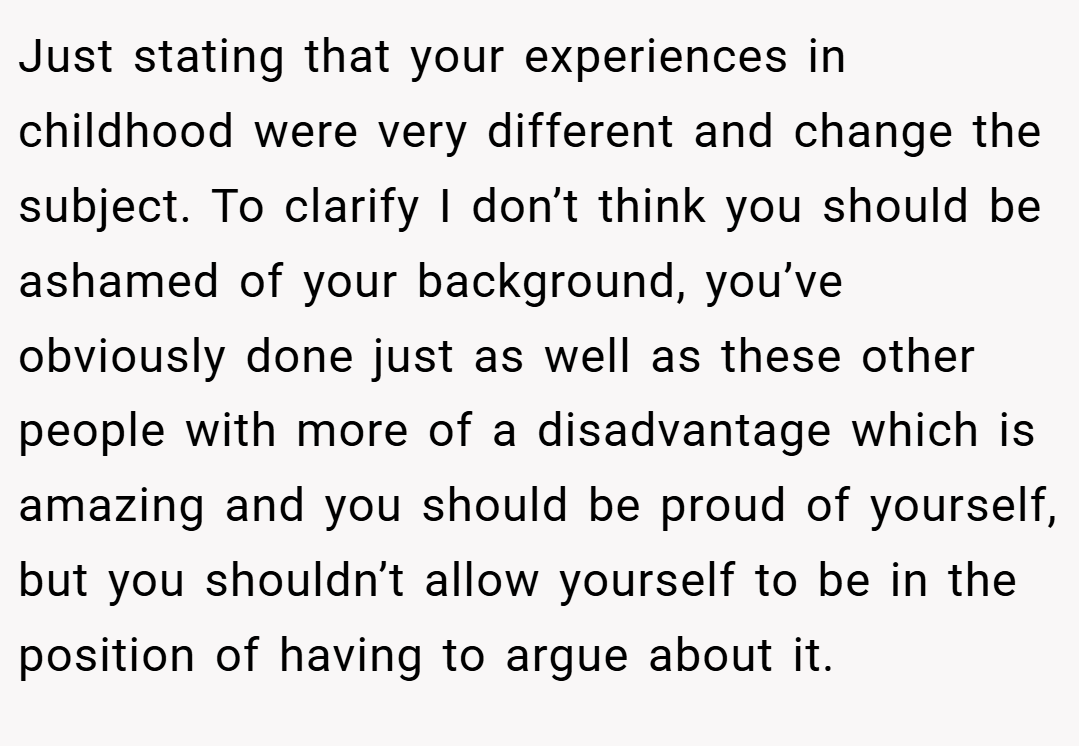 Just stating that your experiences in childhood were very different and change the subject. To clarify I don’t think you should be ashamed of your background, you’ve obviously done just as well as these other people with more of a disadvantage which is amazing and you should be proud of yourself, but you shouldn’t allow yourself to be in the position of having to argue about it.
