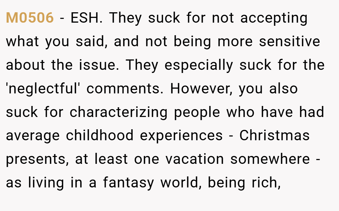 M0506 − ESH. They suck for not accepting what you said, and not being more sensitive about the issue. They especially suck for the 'neglectful' comments. However, you also suck for characterizing people who have had average childhood experiences - Christmas presents, at least one vacation somewhere - as living in a fantasy world, being rich,