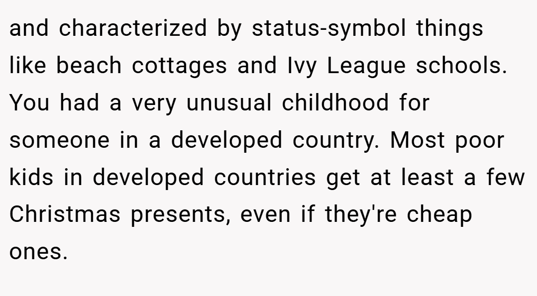 and characterized by status-symbol things like beach cottages and Ivy League schools. You had a very unusual childhood for someone in a developed country. Most poor kids in developed countries get at least a few Christmas presents, even if they're cheap ones.