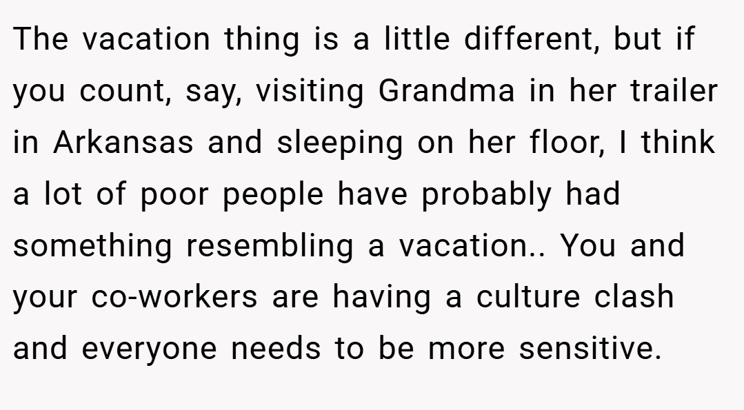 The vacation thing is a little different, but if you count, say, visiting Grandma in her trailer in Arkansas and sleeping on her floor, I think a lot of poor people have probably had something resembling a vacation.. You and your co-workers are having a culture clash and everyone needs to be more sensitive.