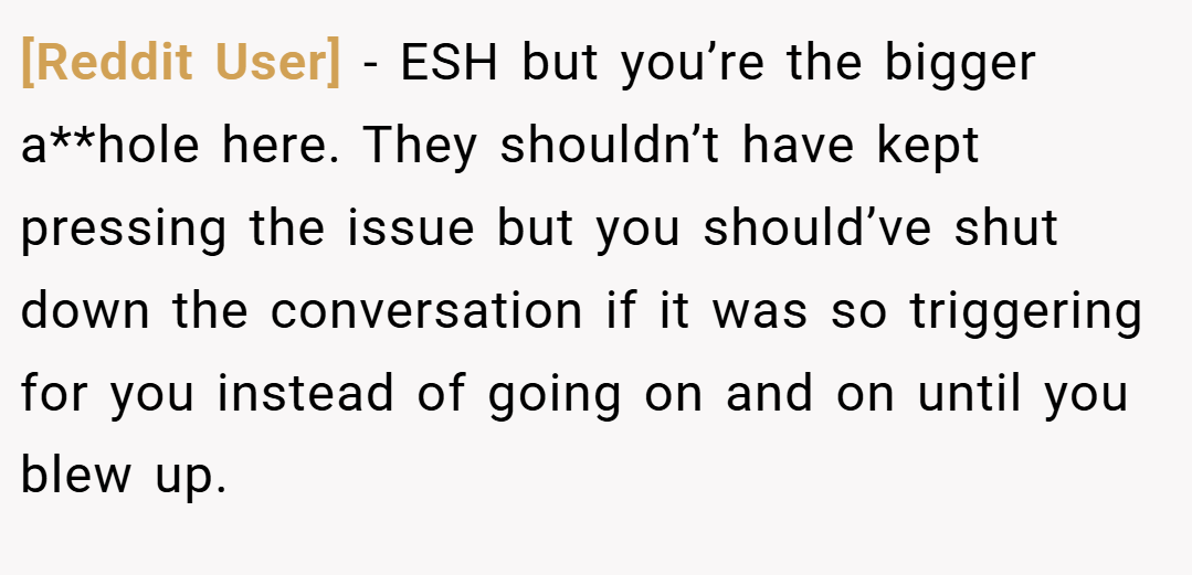 [Reddit User] − ESH but you’re the bigger a**hole here. They shouldn’t have kept pressing the issue but you should’ve shut down the conversation if it was so triggering for you instead of going on and on until you blew up.