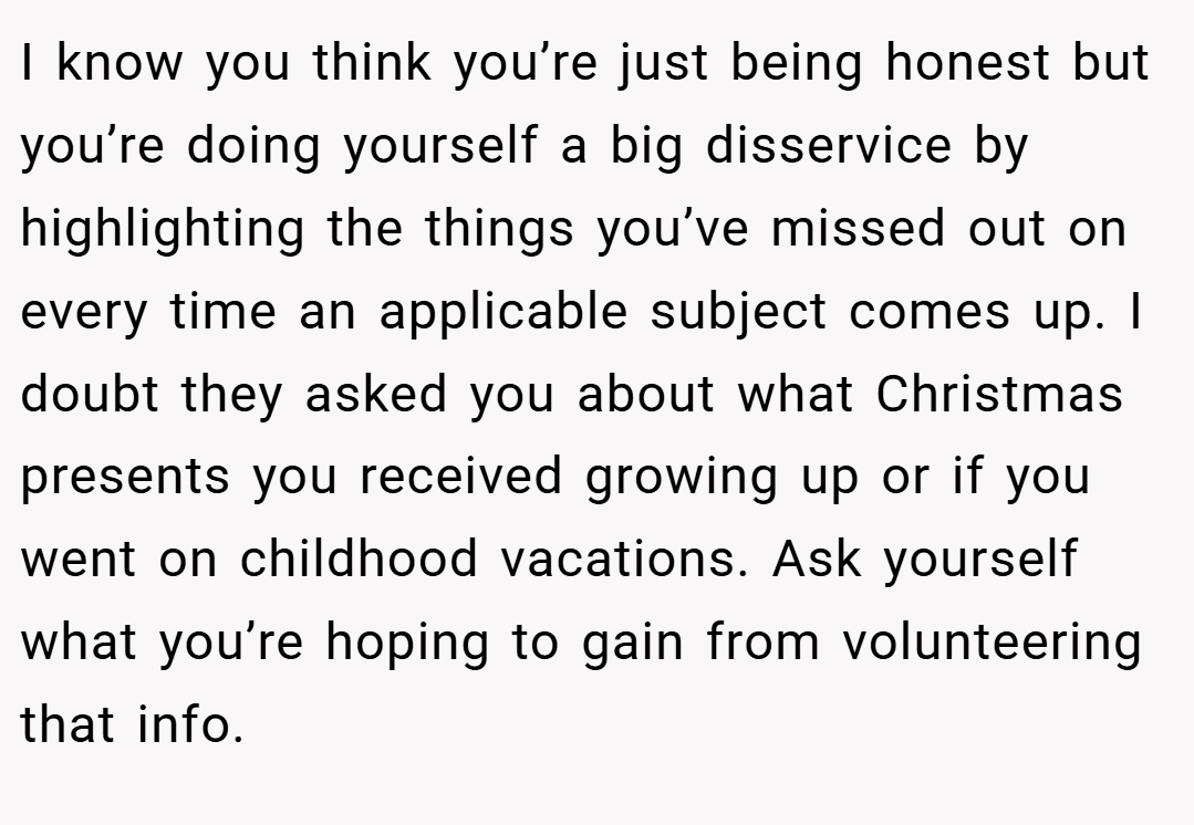 I know you think you’re just being honest but you’re doing yourself a big disservice by highlighting the things you’ve missed out on every time an applicable subject comes up. I doubt they asked you about what Christmas presents you received growing up or if you went on childhood vacations. Ask yourself what you’re hoping to gain from volunteering that info.