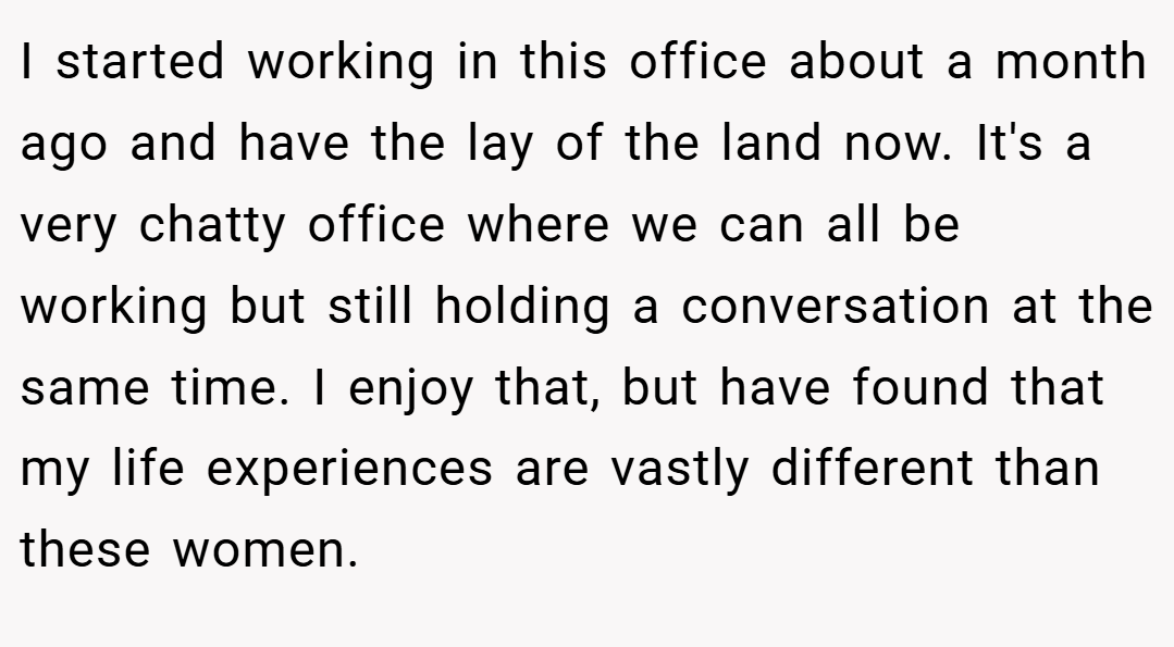 I started working in this office about a month ago and have the lay of the land now. It's a very chatty office where we can all be working but still holding a conversation at the same time. I enjoy that, but have found that my life experiences are vastly different than these women.