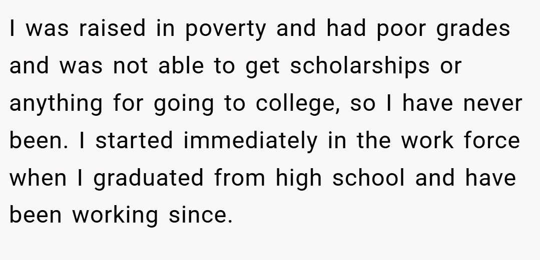 I was raised in poverty and had poor grades and was not able to get scholarships or anything for going to college, so I have never been. I started immediately in the work force when I graduated from high school and have been working since.