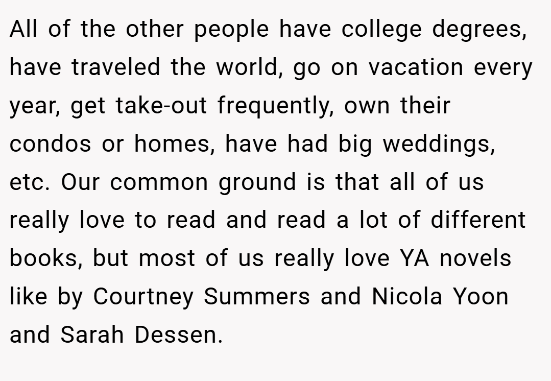 All of the other people have college degrees, have traveled the world, go on vacation every year, get take-out frequently, own their condos or homes, have had big weddings, etc. Our common ground is that all of us really love to read and read a lot of different books, but most of us really love YA novels like by Courtney Summers and Nicola Yoon and Sarah Dessen.