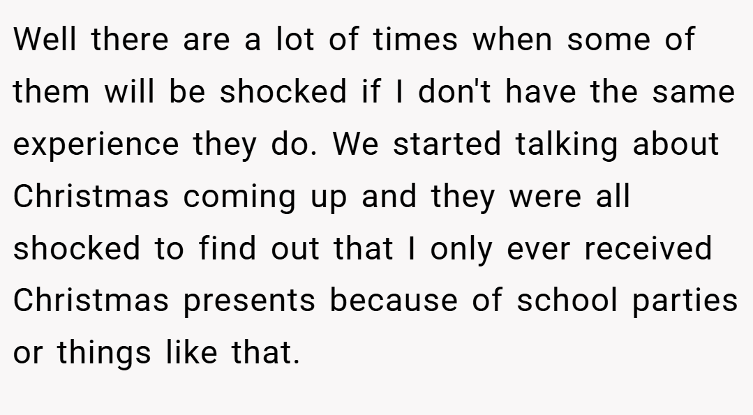 Well there are a lot of times when some of them will be shocked if I don't have the same experience they do. We started talking about Christmas coming up and they were all shocked to find out that I only ever received Christmas presents because of school parties or things like that.