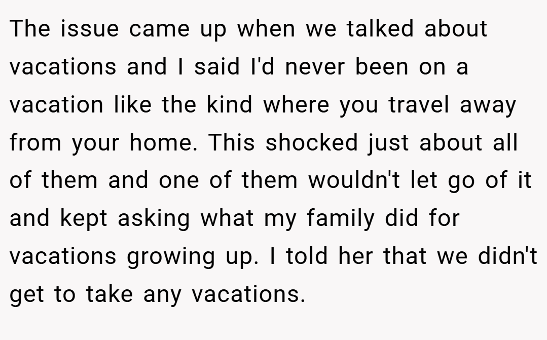 The issue came up when we talked about vacations and I said I'd never been on a vacation like the kind where you travel away from your home. This shocked just about all of them and one of them wouldn't let go of it and kept asking what my family did for vacations growing up. I told her that we didn't get to take any vacations.