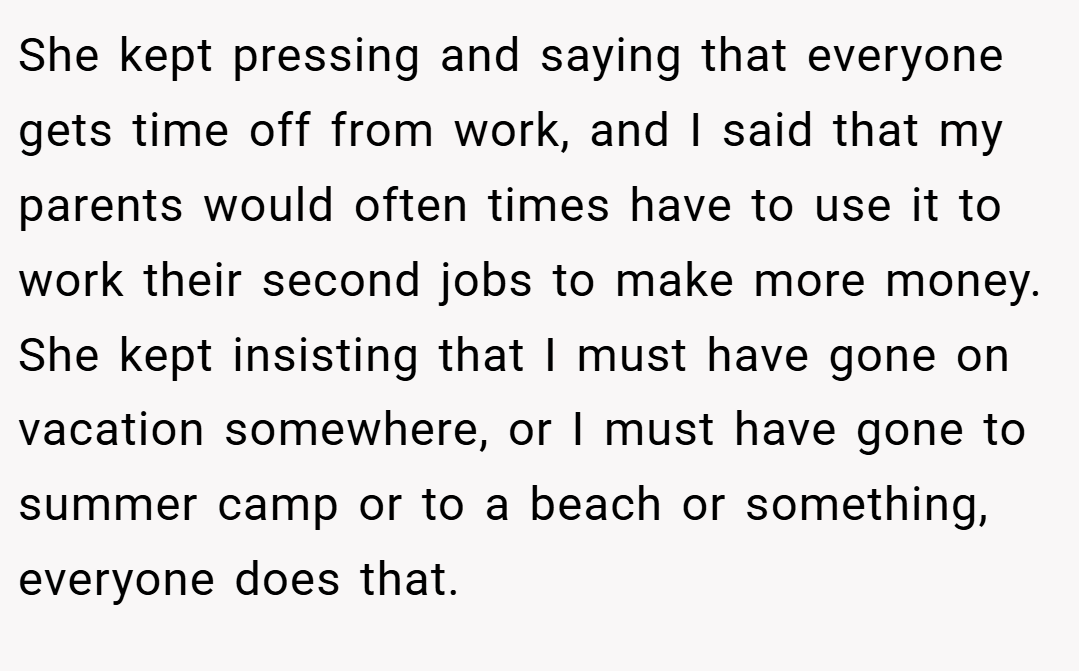 She kept pressing and saying that everyone gets time off from work, and I said that my parents would often times have to use it to work their second jobs to make more money. She kept insisting that I must have gone on vacation somewhere, or I must have gone to summer camp or to a beach or something, everyone does that.
