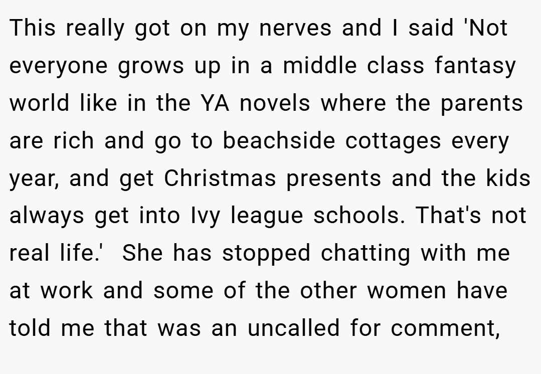 This really got on my nerves and I said 'Not everyone grows up in a middle class fantasy world like in the YA novels where the parents are rich and go to beachside cottages every year, and get Christmas presents and the kids always get into Ivy league schools. That's not real life.'  She has stopped chatting with me at work and some of the other women have told me that was an uncalled for comment,