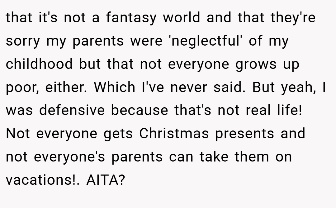 that it's not a fantasy world and that they're sorry my parents were 'neglectful' of my childhood but that not everyone grows up poor, either. Which I've never said. But yeah, I was defensive because that's not real life! Not everyone gets Christmas presents and not everyone's parents can take them on vacations!. AITA?