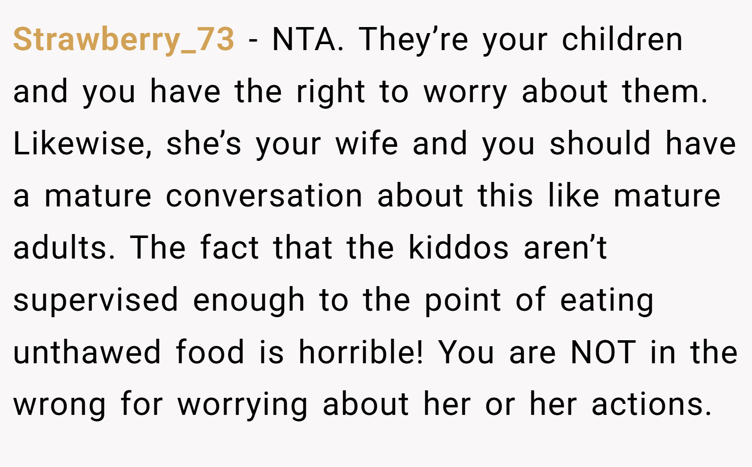 Strawberry_73 − NTA. They’re your children and you have the right to worry about them. Likewise, she’s your wife and you should have a mature conversation about this like mature adults. The fact that the kiddos aren’t supervised enough to the point of eating unthawed food is horrible! You are NOT in the wrong for worrying about her or her actions.