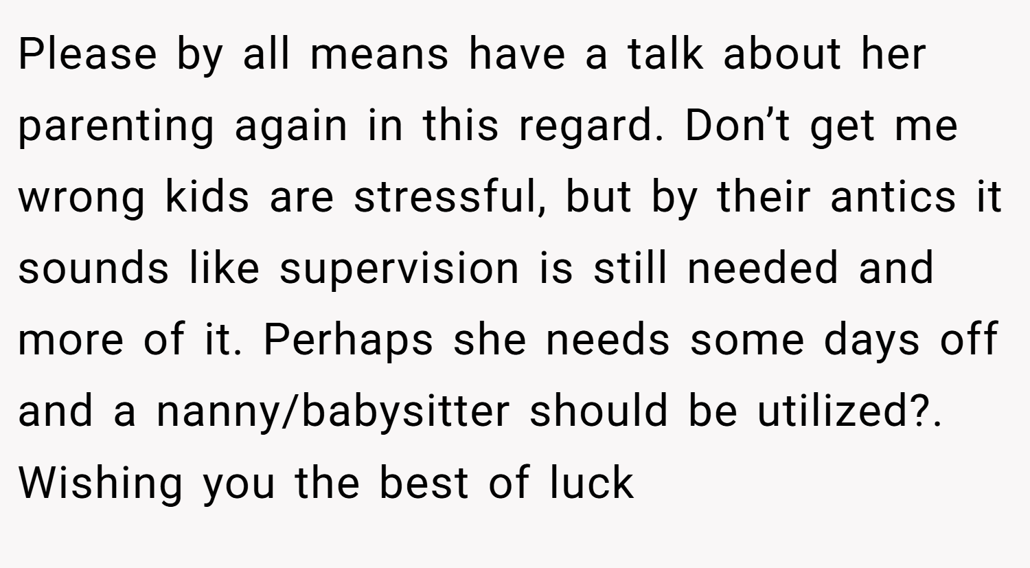 Please by all means have a talk about her parenting again in this regard. Don’t get me wrong kids are stressful, but by their antics it sounds like supervision is still needed and more of it. Perhaps she needs some days off and a nanny/babysitter should be utilized?. Wishing you the best of luck