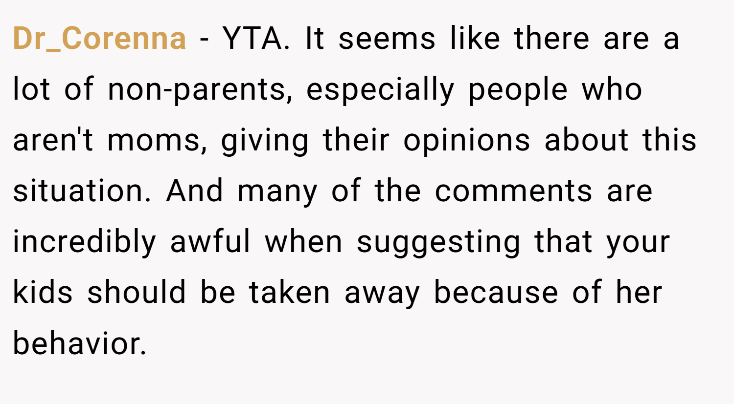 Dr_Corenna − YTA. It seems like there are a lot of non-parents, especially people who aren't moms, giving their opinions about this situation. And many of the comments are incredibly awful when suggesting that your kids should be taken away because of her behavior.