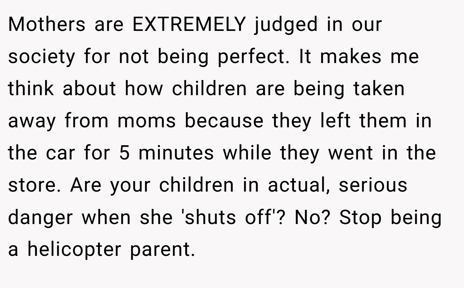 Mothers are EXTREMELY judged in our society for not being perfect. It makes me think about how children are being taken away from moms because they left them in the car for 5 minutes while they went in the store. Are your children in actual, serious danger when she 'shuts off'? No? Stop being a helicopter parent.