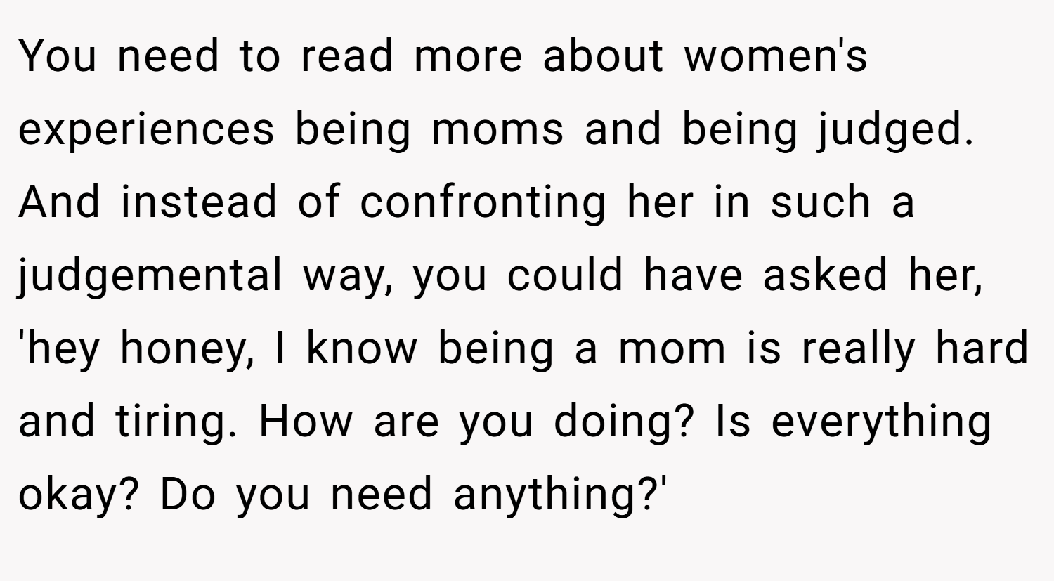 You need to read more about women's experiences being moms and being judged. And instead of confronting her in such a judgemental way, you could have asked her, 'hey honey, I know being a mom is really hard and tiring. How are you doing? Is everything okay? Do you need anything?'
