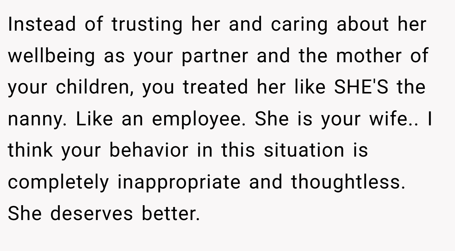 Instead of trusting her and caring about her wellbeing as your partner and the mother of your children, you treated her like SHE'S the nanny. Like an employee. She is your wife.. I think your behavior in this situation is completely inappropriate and thoughtless. She deserves better.