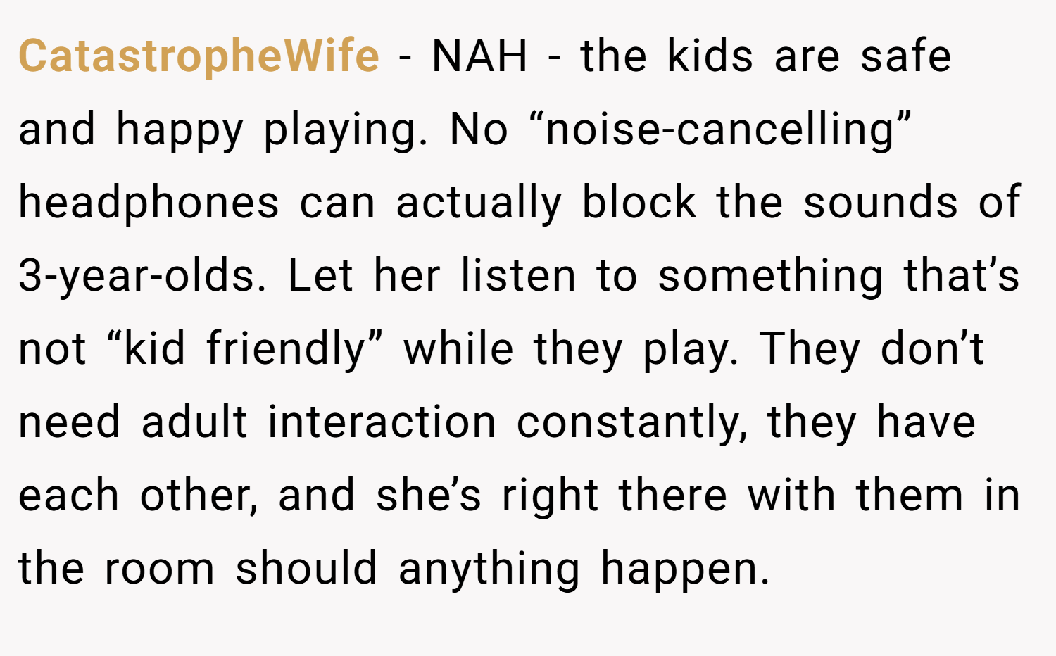 CatastropheWife − NAH - the kids are safe and happy playing. No “noise-cancelling” headphones can actually block the sounds of 3-year-olds. Let her listen to something that’s not “kid friendly” while they play. They don’t need adult interaction constantly, they have each other, and she’s right there with them in the room should anything happen.
