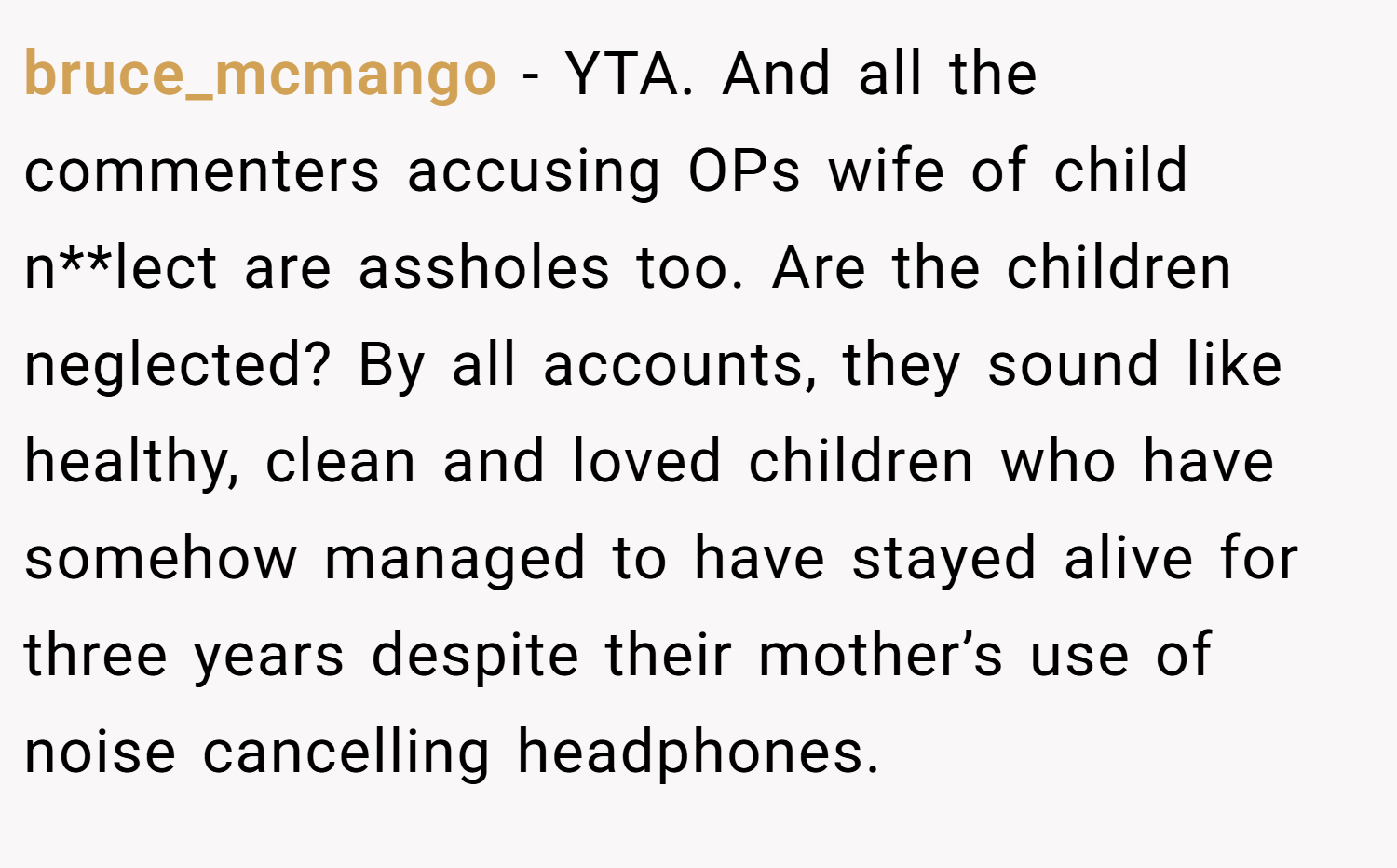bruce_mcmango − YTA. And all the commenters accusing OPs wife of child n**lect are assholes too. Are the children neglected? By all accounts, they sound like healthy, clean and loved children who have somehow managed to have stayed alive for three years despite their mother’s use of noise cancelling headphones.