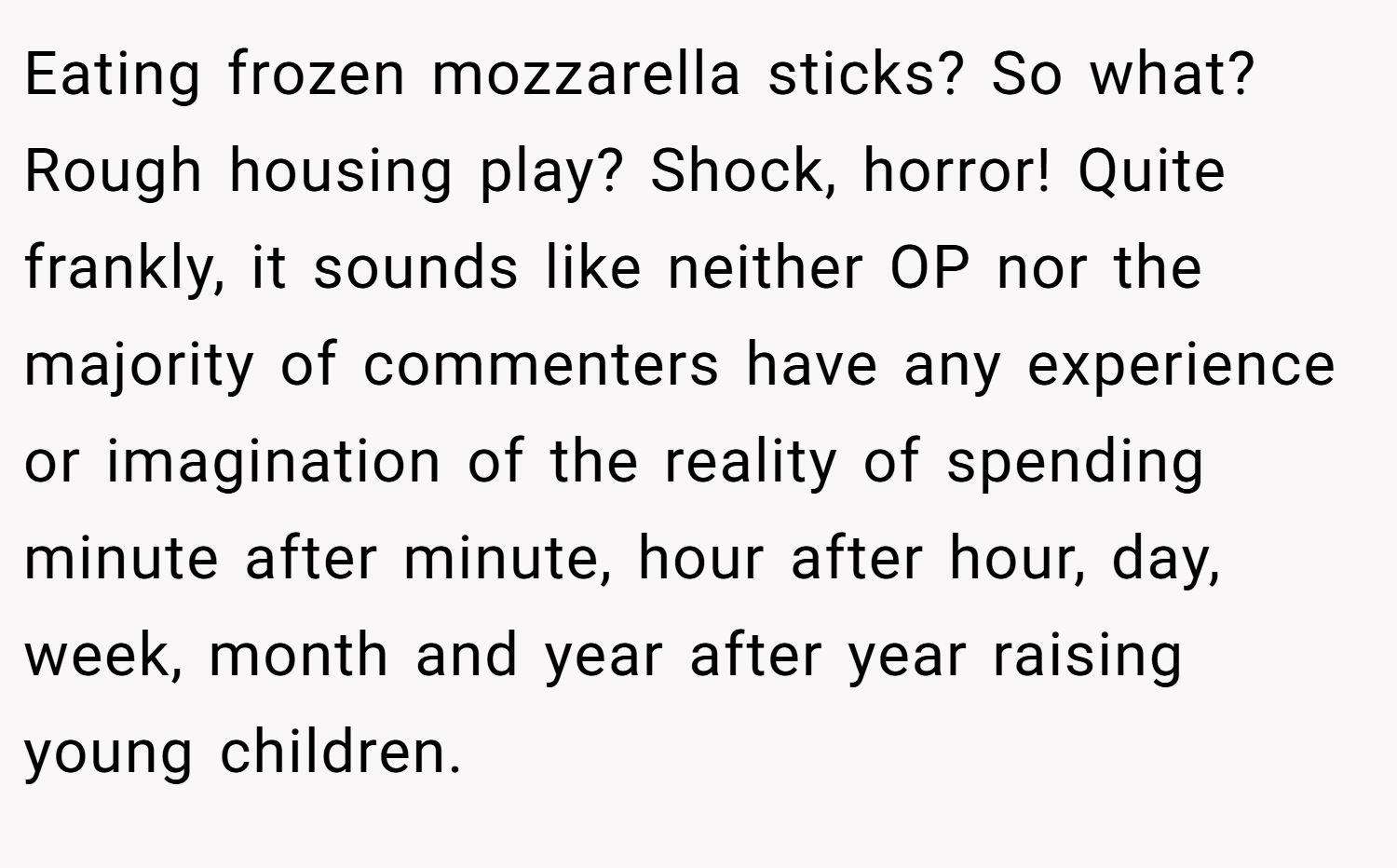 Eating frozen mozzarella sticks? So what? Rough housing play? Shock, horror! Quite frankly, it sounds like neither OP nor the majority of commenters have any experience or imagination of the reality of spending minute after minute, hour after hour, day, week, month and year after year raising young children.