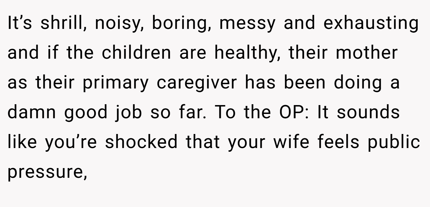 It’s shrill, noisy, boring, messy and exhausting and if the children are healthy, their mother as their primary caregiver has been doing a damn good job so far. To the OP: It sounds like you’re shocked that your wife feels public pressure,