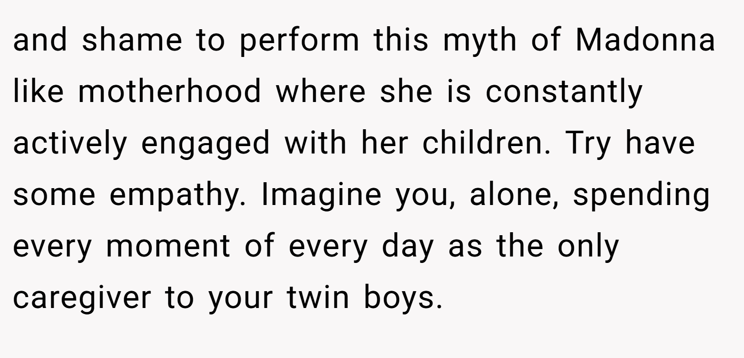 and shame to perform this myth of Madonna like motherhood where she is constantly actively engaged with her children. Try have some empathy. Imagine you, alone, spending every moment of every day as the only caregiver to your twin boys.