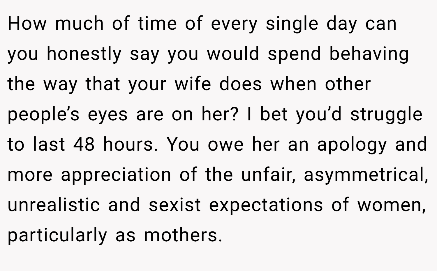 How much of time of every single day can you honestly say you would spend behaving the way that your wife does when other people’s eyes are on her? I bet you’d struggle to last 48 hours. You owe her an apology and more appreciation of the unfair, asymmetrical, unrealistic and sexist expectations of women, particularly as mothers.