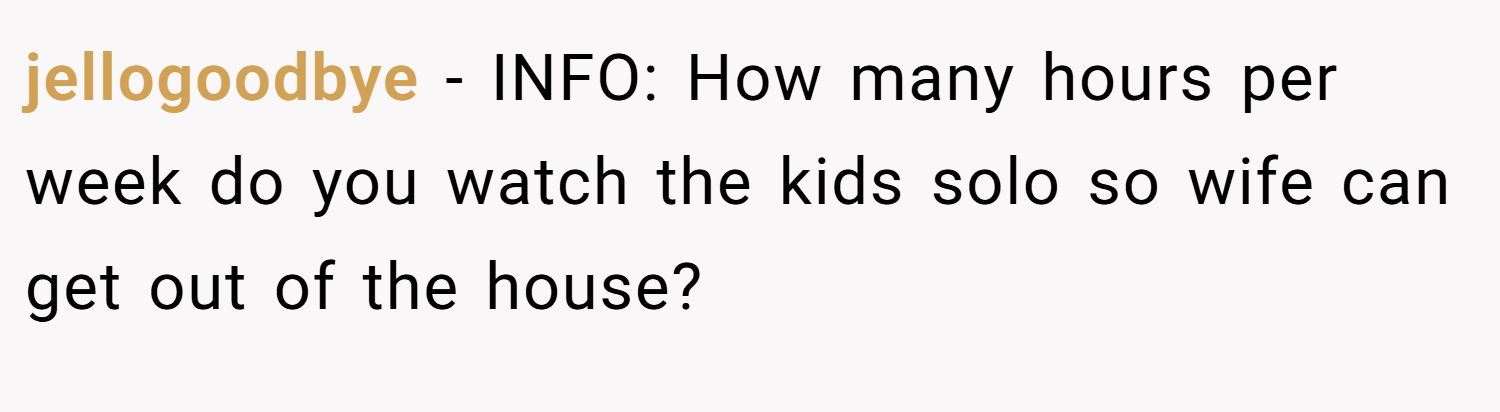 jellogoodbye − INFO: How many hours per week do you watch the kids solo so wife can get out of the house?
