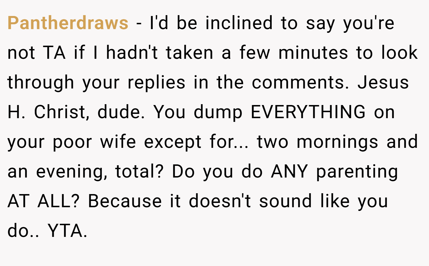 Pantherdraws − I'd be inclined to say you're not TA if I hadn't taken a few minutes to look through your replies in the comments. Jesus H. Christ, dude. You dump EVERYTHING on your poor wife except for... two mornings and an evening, total? Do you do ANY parenting AT ALL? Because it doesn't sound like you do.. YTA.