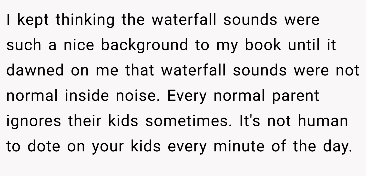 I kept thinking the waterfall sounds were such a nice background to my book until it dawned on me that waterfall sounds were not normal inside noise. Every normal parent ignores their kids sometimes. It's not human to dote on your kids every minute of the day.