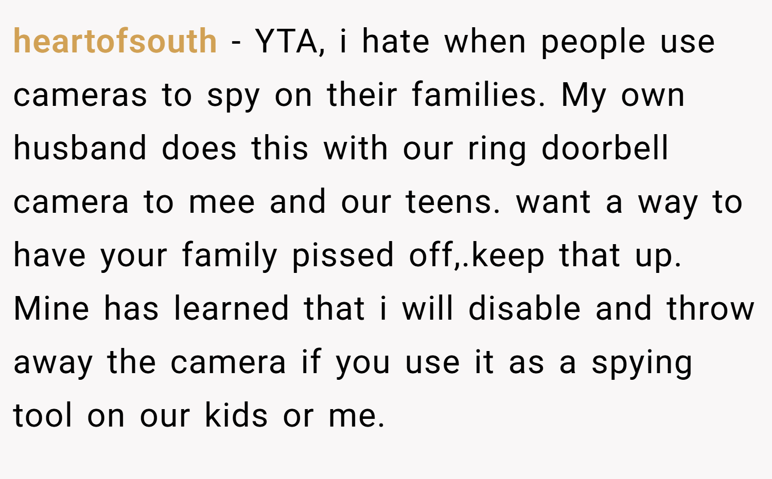 heartofsouth − YTA, i hate when people use cameras to spy on their families. My own husband does this with our ring doorbell camera to mee and our teens. want a way to have your family pissed off,.keep that up. Mine has learned that i will disable and throw away the camera if you use it as a spying tool on our kids or me.