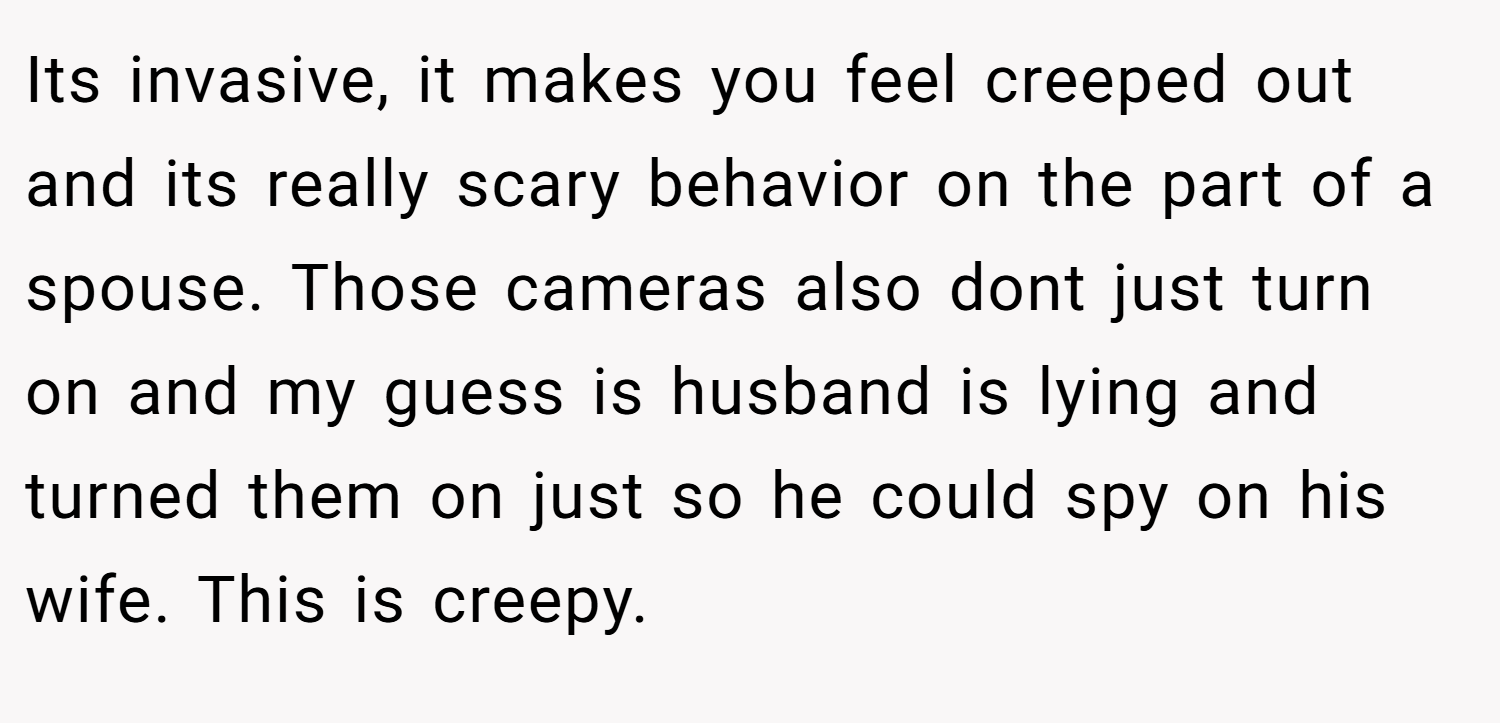 Its invasive, it makes you feel creeped out and its really scary behavior on the part of a spouse. Those cameras also dont just turn on and my guess is husband is lying and turned them on just so he could spy on his wife. This is creepy.